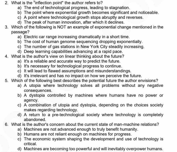 What is the "inflection point" the author refers to?
a) The end of technological progress, leading to stagnation.
b) The point where exponential growth becomes significant and noticeable.
c) A point where technological growth stops abruptly and reverses.
d) The peak of human innovation, after which it declines.
3. Which of the following is NOT an example of exponential change mentioned in the
passage?
a) Electric car range increasing dramatically in a short time.
b) The cost of human genome sequencing dropping exponentially.
c) The number of gas stations in New York City steadily increasing.
d) Deep learning capabilities advancing at a rapid pace.
4. What is the author's view on linear thinking about the future?
a) It's a reliable and accurate way to predict the future.
b) It's necessary for technological progress to continue.
c) It will lead to flawed assumptions and misunderstandings.
d) It's irrelevant and has no impact on how we perceive the future.
5. Which of the following best describes the potential future the author envisions?
a) A utopia where technology solves all problems without any negative
consequences.
b) A dystopia controlled by machines where humans have no power or
agency.
c) A combination of utopia and dystopia, depending on the choices society
makes regarding technology.
d) A return to a pre-technological society where technology is completely
abandoned.
6. What is the author's concern about the current state of man-machine relations?
a) Machines are not advanced enough to truly benefit humanity.
b) Humans are not reliant enough on machines for progress.
c) The economic system shaping the development and use of technology is
critical.
d) Machines are becoming too powerful and will inevitably overpower humans.