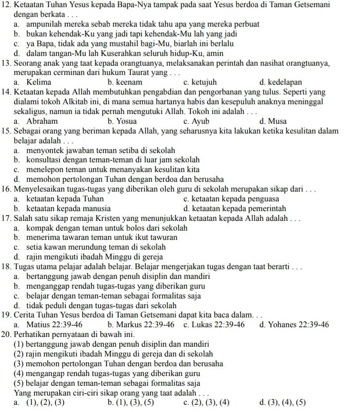 Ketaatan Tuhan Yesus kepada Bapa-Nya tampak pada saat Yesus berdoa di Taman Getsemani
dengan berkata
a. ampunilah mereka sebab mereka tidak tahu apa yang mereka perbuat
b. bukan kehendak-Ku yang jadi tapi kehendak-Mu lah yang jadi
c. ya Bapa, tidak ada yang mustahil bagi-Mu, biarlah ini berlalu
d. dalam tangan-Mu lah Kuserahkan seluruh hidup-Ku, amin
13. Seorang anak yang taat kepada orangtuanya, melaksanakan perintah dan nasihat orangtuanya,
merupakan cerminan dari hukum Taurat yang . . .
a. Kelima b. keenam c. ketujuh d. kedelapan
14. Ketaatan kepada Allah membutuhkan pengabdian dan pengorbanan yang tulus. Seperti yang
dialami tokoh Alkitab ini, di mana semua hartanya habis dan kesepuluh anaknya meninggal
sekaligus, namun ia tidak pernah mengutuki Allah. Tokoh ini adalah . . .
a. Abraham b. Yosua c. Ayub d. Musa
15. Sebagai orang yang beriman kepada Allah, yang seharusnya kita lakukan ketika kesulitan dalam
belajar adalah . . .
a. menyontek jawaban teman setiba di sekolah
b. konsultasi dengan teman-teman di luar jam sekolah
c. menelepon teman untuk menanyakan kesulitan kita
d. memohon pertolongan Tuhan dengan berdoa dan berusaha
16. Menyelesaikan tugas-tugas yang diberikan oleh guru di sekolah merupakan sikap dari . . .
a. ketaatan kepada Tuhan c. ketaatan kepada penguasa
b. ketaatan kepada manusia d. ketaatan kepada pemerintah
17. Salah satu sikap remaja Kristen yang menunjukkan ketaatan kepada Allah adalah . . .
a. kompak dengan teman untuk bolos dari sekolah
b. menerima tawaran teman untuk ikut tawuran
c. setia kawan merundung teman di sekolah
d. rajin mengikuti ibadah Minggu di gereja
18. Tugas utama pelajar adalah belajar. Belajar mengerjakan tugas dengan taat berarti . . .
a. bertanggung jawab dengan penuh disiplin dan mandiri
b. menganggap rendah tugas-tugas yang diberikan guru
c. belajar dengan teman-teman sebagai formalitas saja
d. tidak peduli dengan tugas-tugas dari sekolah
19. Cerita Tuhan Yesus berdoa di Taman Getsemani dapat kita baca dalam. . .
a. Matius 22:39-46 b. Markus 22:39-46 c. Lukas 22:39-46 d. Yohanes 22:39-46
20. Perhatikan pernyataan di bawah ini.
(1) bertanggung jawab dengan penuh disiplin dan mandiri
(2) rajin mengikuti ibadah Minggu di gereja dan di sekolah
(3) memohon pertolongan Tuhan dengan berdoa dan berusaha
(4) mengangap rendah tugas-tugas yang diberikan guru
(5) belajar dengan teman-teman sebagai formalitas saja
Yang merupakan ciri-ciri sikap orang yang taat adalah . . .
a. (1), (2), (3) b. (1),(3) , (5) c. (2),(3),(4) d. (3),(4),(5)