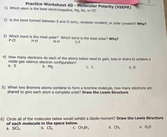 Name lock
Practice Worksheet 4D - Molecular Polarity (VSEPR)
_
1) Which atom is the least electronegative, Mg, Ba, or Cl?
2) Is the bond formed between S and Cl ionic, nonpolar covalent, or polar covalent? Why?
3) Which bond is the most polar? Which bond is the least polar? Why?
P-CI H-H N-H C-F
4) How many electrons do each of the atoms below need to gain, lose or share to achieve a
noble gas valence electron configuration?
a. S b. Mg c. C d. O
5) When two Bromine atoms combine to form a bromine molecule, how many electrons are
shared to give each atom a complete octet? Draw the Lewis Structure
6) Circle all of the molecules below would exhibit a dipole moment? Draw the Lewis Structure
of each molecule in the space below.
a. SiCl_4 b. CS_2 C. CH_2Br_2 d. CH_4 e. H_2O