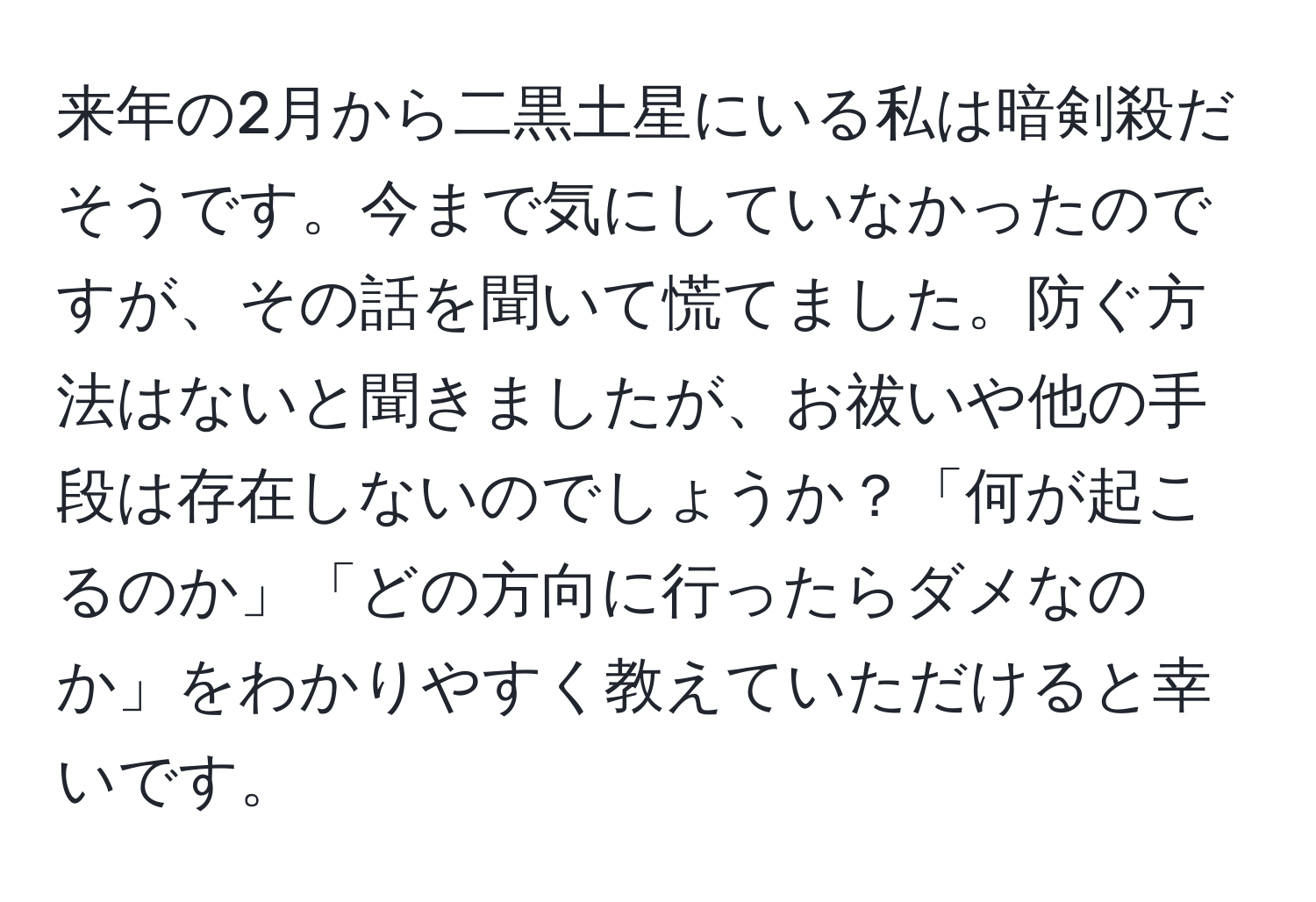 来年の2月から二黒土星にいる私は暗剣殺だそうです。今まで気にしていなかったのですが、その話を聞いて慌てました。防ぐ方法はないと聞きましたが、お祓いや他の手段は存在しないのでしょうか？「何が起こるのか」「どの方向に行ったらダメなのか」をわかりやすく教えていただけると幸いです。