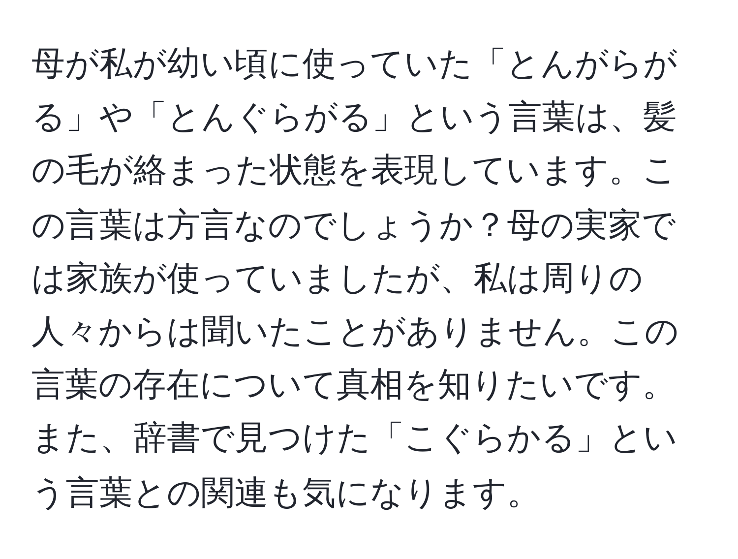 母が私が幼い頃に使っていた「とんがらがる」や「とんぐらがる」という言葉は、髪の毛が絡まった状態を表現しています。この言葉は方言なのでしょうか？母の実家では家族が使っていましたが、私は周りの人々からは聞いたことがありません。この言葉の存在について真相を知りたいです。また、辞書で見つけた「こぐらかる」という言葉との関連も気になります。