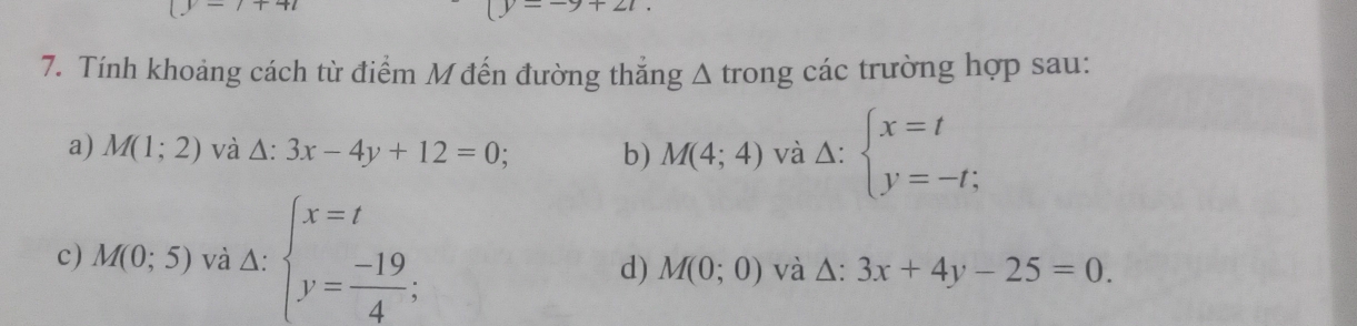 (y-7+4t
(y--9+21. 
7. Tính khoảng cách từ điểm M đến đường thăng △ trong các trường hợp sau: 
a) M(1;2) và △ :3x-4y+12=0; b) M(4;4) và △: beginarrayl x=t y=-t;endarray.
c) M(0;5) và △: beginarrayl x=t y= (-19)/4 ;endarray. và △: 3x+4y-25=0. 
d) M(0;0)