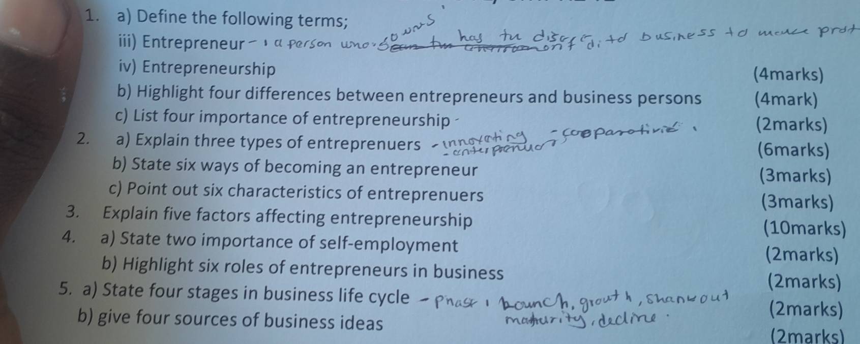 Define the following terms; 
iii) Entrepreneur 
iv) Entrepreneurship (4marks) 
b) Highlight four differences between entrepreneurs and business persons (4mark) 
c) List four importance of entrepreneurship (2marks) 
2. a) Explain three types of entreprenuers (6marks) 
b) State six ways of becoming an entrepreneur 
(3marks) 
c) Point out six characteristics of entreprenuers (3marks) 
3. Explain five factors affecting entrepreneurship (10marks) 
4. a) State two importance of self-employment 
(2marks) 
b) Highlight six roles of entrepreneurs in business 
(2marks) 
5. a) State four stages in business life cycle 
b) give four sources of business ideas 
(2marks) 
(2marks)