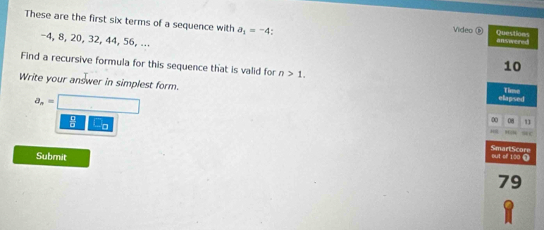 These are the first six terms of a sequence with a_1=-4. answered
Video ⑤ Questions
-4, 8, 20, 32, 44, 56, ...
Find a recursive formula for this sequence that is valid for n>1.
10
Write your answer in simplest form. elapsed
Time
a_n=□
 □ /□   □ _□ 
00 08 13
SmartScore
Submit out of 100 7
79