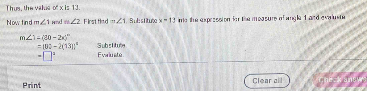 Thus, the value of x is 13. 
Now find m∠ 1 and m∠ 2. First find m∠ 1. Substitute x=13 into the expression for the measure of angle 1 and evaluate.
m∠ 1=(80-2x)^circ 
=(80-2(13))^circ  Substitute.
=□°
Evaluate. 
Print Clear all Check answe