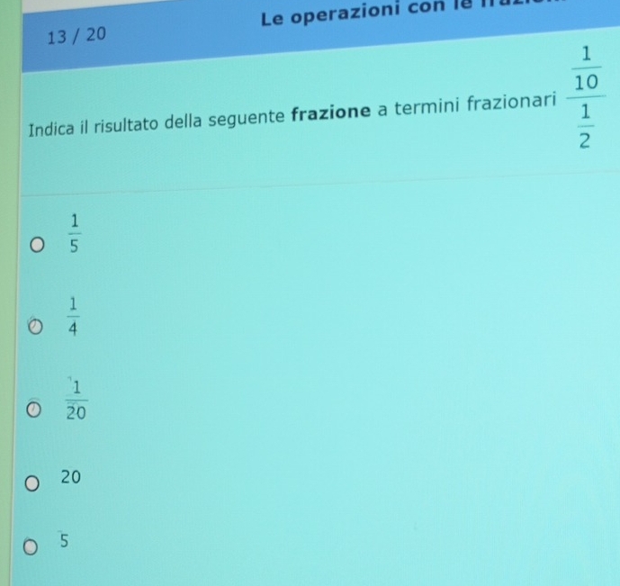 13 / 20 Le operazioni con l8 II
Indica il risultato della seguente frazione a termini frazionari frac  1/10  1/2 
 1/5 
 1/4 
 1/20 
20
5