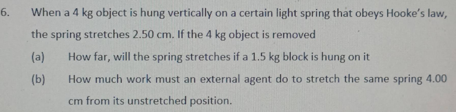 When a 4 kg object is hung vertically on a certain light spring that obeys Hooke’s law, 
the spring stretches 2.50 cm. If the 4 kg object is removed 
(a) How far, will the spring stretches if a 1.5 kg block is hung on it 
(b) How much work must an external agent do to stretch the same spring 4.00
cm from its unstretched position.