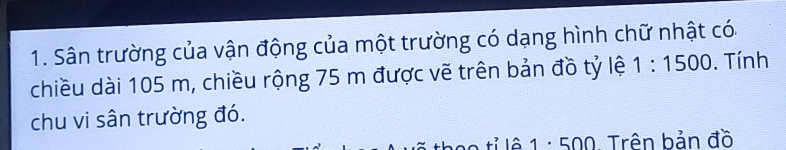 Sân trường của vận động của một trường có dạng hình chữ nhật có. 
chiều dài 105 m, chiều rộng 75 m được vẽ trên bản đồ tỷ lệ 1:1500. Tính 
chu vi sân trường đó.
10 tỉ lê 1 : 500. Trên bản đồ