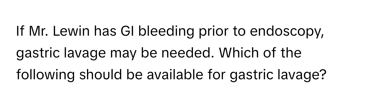 If Mr. Lewin has GI bleeding prior to endoscopy, gastric lavage may be needed. Which of the following should be available for gastric lavage?