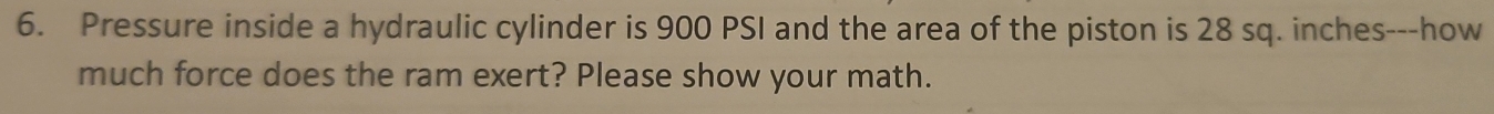 Pressure inside a hydraulic cylinder is 900 PSI and the area of the piston is 28 sq. inches ---how 
much force does the ram exert? Please show your math.