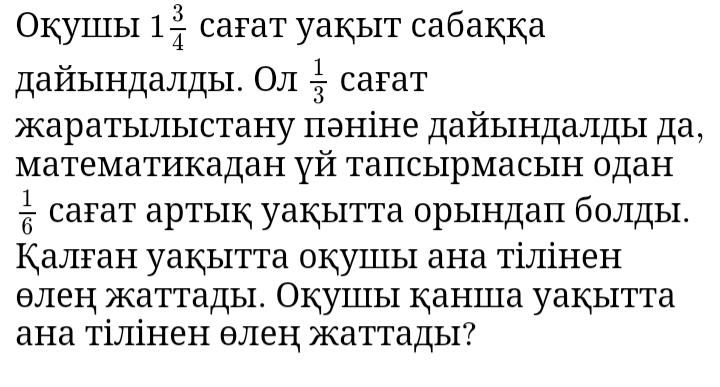 Окуiiiыi 1 3/4  cafat yaķыit caбaккa 
дайындалды. Ол  1/3  caFat 
жаратылыстану πэніне дайындалды да, 
математикадан γй тапсырмасын одан
 1/6  саFат артык уаぐытТа орындаπ болды. 
Калган уакытта окуицы ана тілінен 
θлен жаттады. Окушंы каншца уакытта 
ана тілінен θлен аттады?