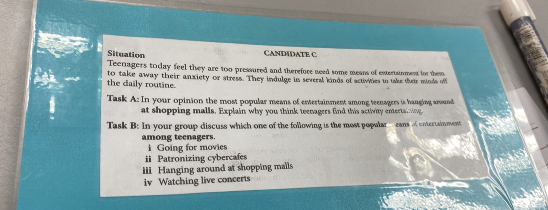 Situation CANDIDATE C 
Teenagers today feel they are too pressured and therefore need some means of entertainment for them 
to take away their anxiety or stress. They indulge in several kinds of activities to take their minds off 
the daily routine. 
Task A: In your opinion the most popular means of entertainment among teenagers is hanging around 
at shopping malls. Explain why you think teenagers find this activity entertaining. 
Task B: In your group discuss which one of the following is the most popular means of entertainment 
among teenagers. 
i Going for movies 
ii Patronizing cybercafes 
iii Hanging around at shopping malls 
iv Watching live concerts