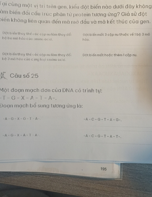 Tại cùng một vị trí trên gen, kiểu đột biến nào dưới đây không
àm biến đổi cấu trúc phân tử protein tương ứng? Giả sử đột
biến không liên quan đến mã mở đầu và mã kết thúc của gen.
Đột biển thay thế các cặp nu làm thay đổi Đột biến mất 3 cặp nu thuộc về 1 bộ 3 mã
bộ ba mã hỏa của amino acid, hóa.
Đột biển thay thể các cập nu làm thay đổi Đột biển mất hoặc thêm 1 cặp nu.
bộ 3 mã hóa của cùng loại amino acid.
Câu số 25
Một đoạn mạch đơn của DNA có trình tự:
-T-G-X-A-T-A-. 
Đoạn mạch bổ sung tương ứng là:
-A-G-X-G-T-A-.
-A-C-G-T-A-G-.
-A-G-X-A-T-A-
-A-C-G-T-A-T-
195