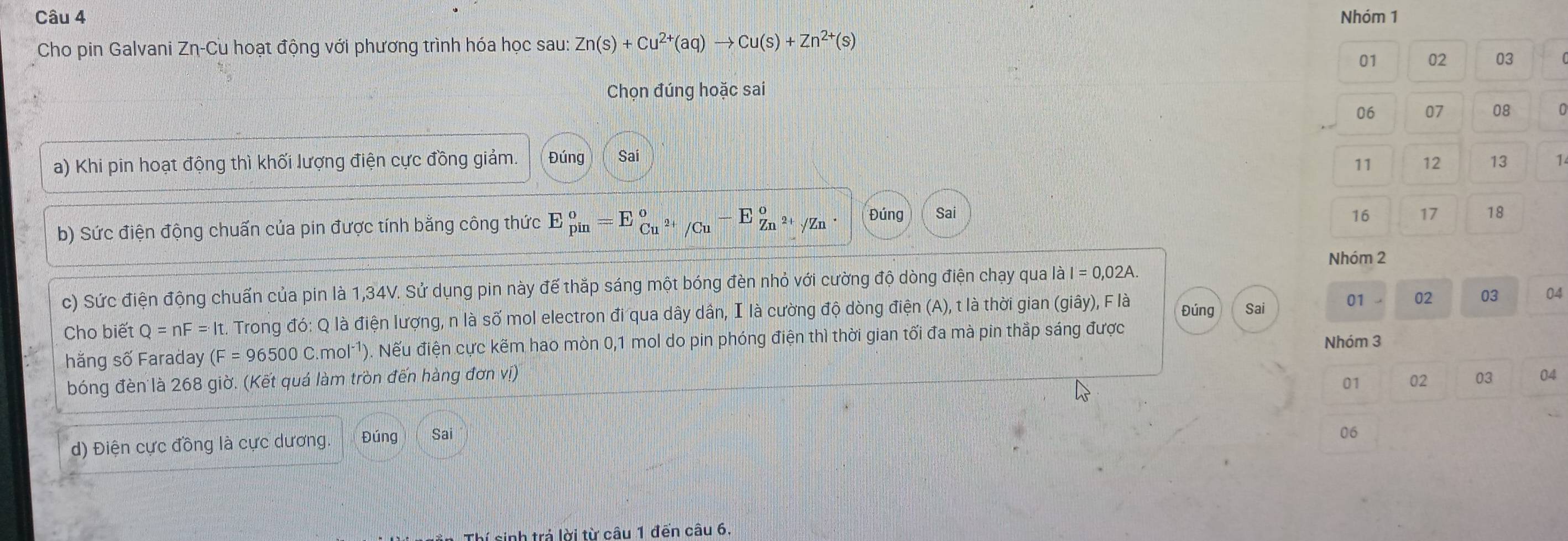 Nhóm 1 
Cho pin Galvani Zη-Cu hoạt động với phương trình hóa học sau: Zn(s)+Cu^(2+)(aq)to Cu(s)+Zn^(2+)(s)
01 02 03 
Chọn đúng hoặc sai
06 07 08
11 12 13
a) Khi pin hoạt động thì khối lượng điện cực đồng giảm. Đúng Sai 1 
b) Sức điện động chuấn của pin được tính bằng công thức E_(pin)^o=E_Cu^(2+)/Cu°-E_Zn^(2+)/Zn°. Đúng Sai
16 17 18
Nhóm 2 
c) Sức điện động chuẩn của pin là 1,34V. Sử dụng pin này đế thắp sáng một bóng đèn nhỏ với cường độ dòng điện chạy qua là I = 0,02A. 
Cho biết Q=nF=It. Trong đó: Q là điện lượng, n là số mol electron đi qua dây dần, I là cường độ dòng điện (A), t là thời gian (giây), F là Đúng Sai 01 . 02 03 04 
hằng số Faraday (F=96500C.mol^(-1)) 0). Nếu điện cực kẽm hao mòn 0,1 mol do pin phóng điện thì thời gian tối đa mà pin thắp sáng được 
Nhóm 3
bóng đèn là 268 giờ. (Kết quá làm tròn đến hàng đơn vị) 
01 02 03 04 
d) Điện cực đồng là cực dương Đúng 
06 
inh trả lời từ câu 1 đến câu 6.