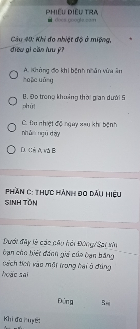 PHIEU ĐIEU TRA
docs.google.com
Câu 40: Khi đo nhiệt độ ở miệng, *
điều gì cần lưu ý?
A. Không đo khi bệnh nhân vừa ăn
hoặc uống
B. Đo trong khoảng thời gian dưới 5
phút
C. Đo nhiệt độ ngay sau khi bệnh
nhân ngủ dậy
D. Cả A và B
Phần C: thực HÀnh ĐO DẤu Hiệu
SINH TỒN
Dưới đây là các câu hỏi Đúng/Sai xin
bạn cho biết đánh giá của bạn bằng
cách tích vào một trong hai ô đúng
hoặc sai
Đúng Sai
Khi đo huyết