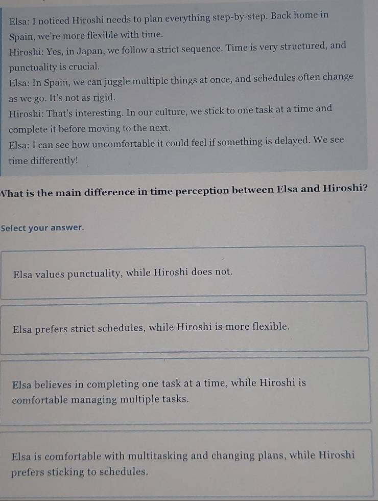 Elsa: I noticed Hiroshi needs to plan everything step-by-step. Back home in
Spain, we’re more flexible with time.
Hiroshi: Yes, in Japan, we follow a strict sequence. Time is very structured, and
punctuality is crucial.
Elsa: In Spain, we can juggle multiple things at once, and schedules often change
as we go. It's not as rigid.
Hiroshi: That’s interesting. In our culture, we stick to one task at a time and
complete it before moving to the next.
Elsa: I can see how uncomfortable it could feel if something is delayed. We see
time differently!
What is the main difference in time perception between Elsa and Hiroshi?
Select your answer.
Elsa values punctuality, while Hiroshi does not.
Elsa prefers strict schedules, while Hiroshi is more flexible.
Elsa believes in completing one task at a time, while Hiroshi is
comfortable managing multiple tasks.
Elsa is comfortable with multitasking and changing plans, while Hiroshi
prefers sticking to schedules.