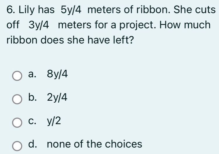 Lily has 5y/4 meters of ribbon. She cuts
off 3y/4 meters for a project. How much
ribbon does she have left?
a. 8y/4
b. 2y/4
c. y/2
d. none of the choices