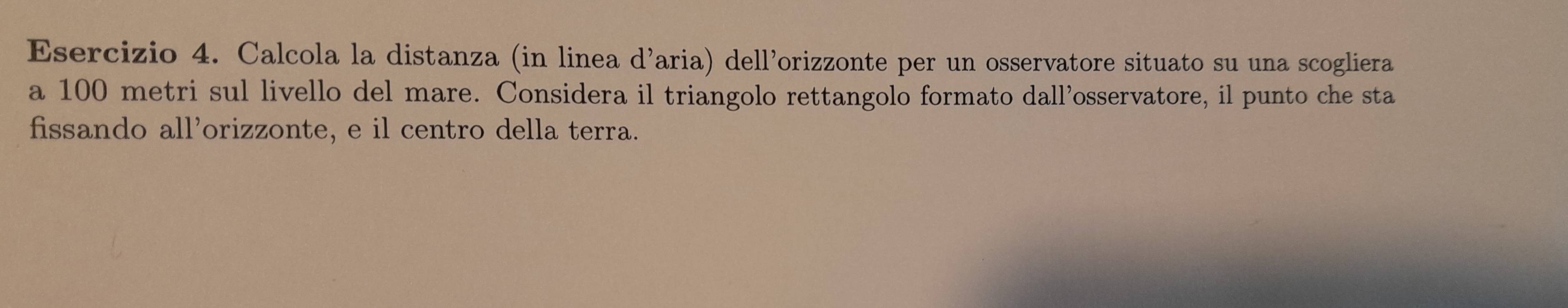 Calcola la distanza (in linea d’aria) dell’orizzonte per un osservatore situato su una scogliera 
a 100 metri sul livello del mare. Considera il triangolo rettangolo formato dall’osservatore, il punto che sta 
fissando all’orizzonte, e il centro della terra.