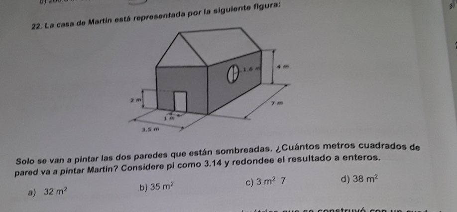 La casa de Martín está representada por la siguiente figura:
3
Solo se van a pintar las dos paredes que están sombreadas. ¿Cuántos metros cuadrados de
pared va a pintar Martín? Considere pi como 3.14 y redondee el resultado a enteros.
a) 32m^2 .b) 35m^2 c) 3m^27
d) 38m^2