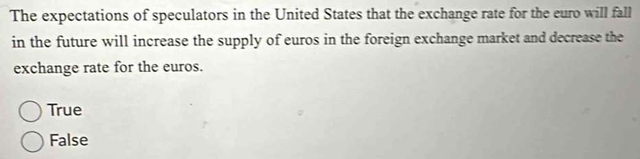 The expectations of speculators in the United States that the exchange rate for the euro will fall
in the future will increase the supply of euros in the foreign exchange market and decrease the
exchange rate for the euros.
True
False