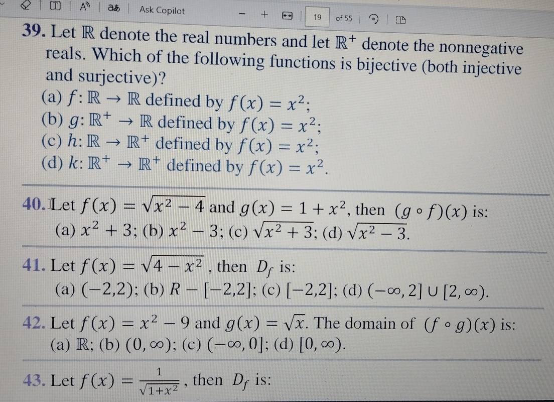 A^n aあ Ask Copilot - + 19 of 55
39. Let R denote the real numbers and let R^+ denote the nonnegative
reals. Which of the following functions is bijective (both injective
and surjective)?
(a) f:IR to R defined by f(x)=x^2;
(b) g:R^+ to R defined by f(x)=x^2;
(c) . h:Rto R^+ defined by f(x)=x^2;
(d) k: R^+to R^+ defined by f(x)=x^2. 
40. Let f(x)=sqrt(x^2-4) and g(x)=1+x^2 , then (gcirc f)(x) is:
(a) x^2+3; (b) x^2-3; (c) sqrt(x^2+3); (d) sqrt(x^2-3). 
41. Let f(x)=sqrt(4-x^2) , then D_f is:
(a) (-2,2); (b) R-[-2,2]; (c) [-2,2]; (d) (-∈fty ,2]∪ [2,∈fty ). 
42. Let f(x)=x^2-9 and g(x)=sqrt(x). The domain of (fcirc g)(x) is:
(a) R; (b) (0,∈fty ); (c) (-∈fty ,0]; (d) [0,∈fty ). 
43. Let f(x)= 1/sqrt(1+x^2)  , then D_f is: