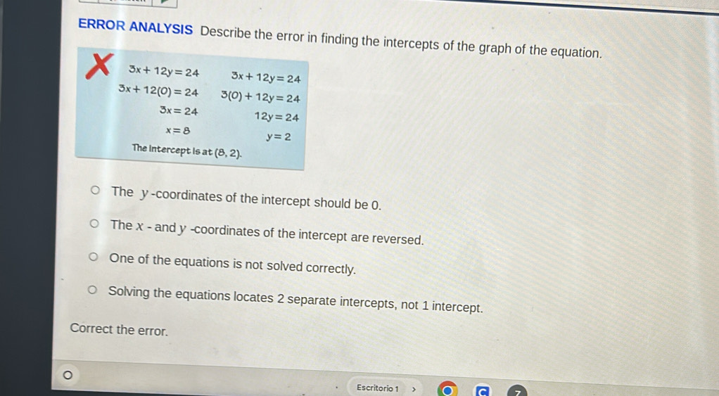 ERROR ANALYSIS Describe the error in finding the intercepts of the graph of the equation.
x 3x+12y=24 3x+12y=24
3x+12(0)=24 3(0)+12y=24
3x=24 12y=24
x=8
y=2
The intercept is at (8,2). 
The y-coordinates of the intercept should be 0.
The x - and y -coordinates of the intercept are reversed.
One of the equations is not solved correctly.
Solving the equations locates 2 separate intercepts, not 1 intercept.
Correct the error.
Escritorio 1