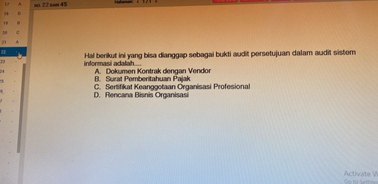 A no. 22 dari 45 Halaman:
18 。
19 B
20 C
21 A
22
Hal berikut ini yang bisa dianggap sebagai bukti audit persetujuan dalam audit sistem
23
informasi adalah....
24 A. Dokumen Kontrak dengan Vendor
5
B. Surat Pemberitahuan Pajak
6
C. Sertifikat Keanggotaan Organisasi Profesional
D. Rencana Bisnis Organisasi
Activate V
Go to Settina