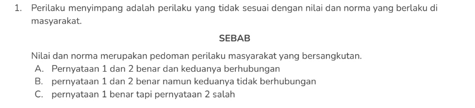 Perilaku menyimpang adalah perilaku yang tidak sesuai dengan nilai dan norma yang berlaku di
masyarakat.
SEBAB
Nilai dan norma merupakan pedoman perilaku masyarakat yang bersangkutan.
A. Pernyataan 1 dan 2 benar dan keduanya berhubungan
B. pernyataan 1 dan 2 benar namun keduanya tidak berhubungan
C. pernyataan 1 benar tapi pernyataan 2 salah