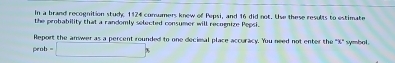 In a brand recognition study 1124 consumers knew of Pepsi, and 16 did not. Use these results to estimate 
the probability that a randomly selected consumer will recognize Pepsi. 
Report the answer as a percent rounded to one decimal place accuracy. You need not enter the ' % ' symbol. 
penb -□ *