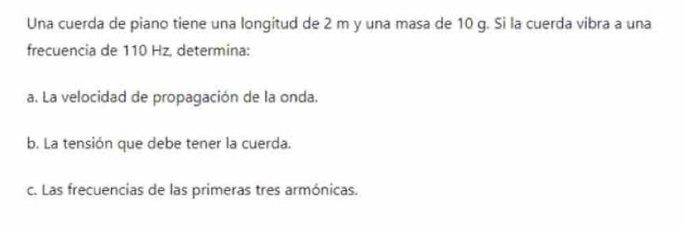 Una cuerda de piano tiene una longitud de 2 m y una masa de 10 g. Si la cuerda vibra a una 
frecuencia de 110 Hz, determina: 
a. La velocidad de propagación de la onda. 
b. La tensión que debe tener la cuerda. 
c. Las frecuencias de las primeras tres armónicas.