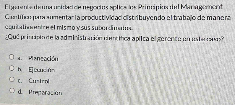 El gerente de una unidad de negocios aplica los Principios del Management
Científico para aumentar la productividad distribuyendo el trabajo de manera
equitativa entre él mismo y sus subordinados.
¿Qué principio de la administración científica aplica el gerente en este caso?
a. Planeación
b. Ejecución
c. Control
d. Preparación