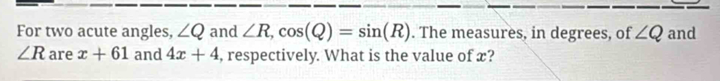 For two acute angles, ∠ Q and ∠ R, cos (Q)=sin (R). The measures, in degrees, of ∠ Q and
∠ R are x+61 and 4x+4 , respectively. What is the value of x?