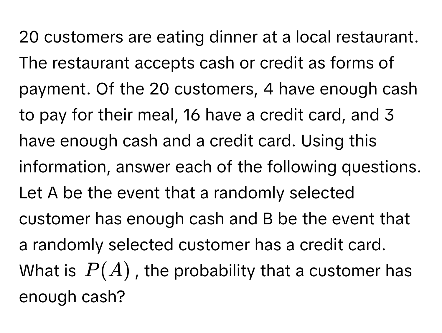 customers are eating dinner at a local restaurant. The restaurant accepts cash or credit as forms of payment. Of the 20 customers, 4 have enough cash to pay for their meal, 16 have a credit card, and 3 have enough cash and a credit card. Using this information, answer each of the following questions. Let A be the event that a randomly selected customer has enough cash and B be the event that a randomly selected customer has a credit card. 

What is $P(A)$, the probability that a customer has enough cash?