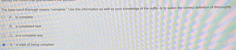 The base word thorough means "complete." Use this information as well as your knowledge of the suffix -ly to select the correct definition of thoroughly.
A. to complete
B. a completed task
C. in a complete way
D. a state of being complete