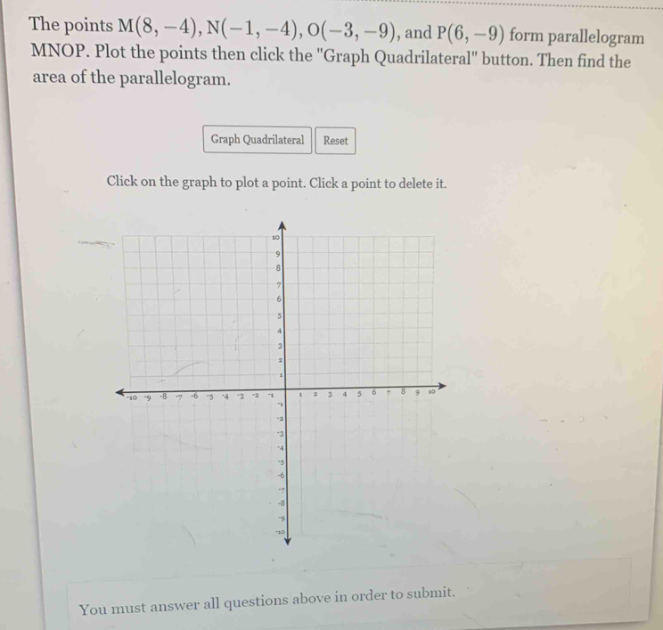 The points M(8,-4), N(-1,-4), O(-3,-9) , and P(6,-9) form parallelogram
MNOP. Plot the points then click the ''Graph Quadrilateral'' button. Then find the 
area of the parallelogram. 
Graph Quadrilateral Reset 
Click on the graph to plot a point. Click a point to delete it. 
You must answer all questions above in order to submit.