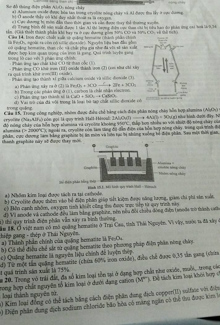 Cathode bang than ch nóng chày
Sơ đồ thùng điện phân Al_2O_3 nóng chảy
a) Alumium oxide được hỏa tan trong cryolite nóng chảy và Al được thu lầy ở cực dương
b) Ở anode thấy có khí duy nhất thoát ra là oxygen.
c) Cực đương bị mòn dần theo thời gian và cần được thay thể thường xuyên.
d) Trung bình để sản xuất được 1 tấn Al thì lượng điện cực than chỉ bị tiểu hao do phản ứng oxi hoá là 0,34
tần. (Giả thiết thành phần khí bay ra ở cực dương gồm 50% CO và 50% CO_2 về thể tích).
Câu 14. Iron được chiết xuất từ quặng hematite (thành phần chính
là Fe_2O_3 , ngoài ra còn có sillic dioxide). Nguyên liệu ban đầu gồm
có quặng hematite, than cốc và chất phụ gia như đá vôi sẽ sản xuất
được hợp kim quan trọng của iron là gang. Quá trình luyện gang 
trong lồ cao với 3 phản ứng chính:
- Phản ứng tạo chất khử CO từ than cốc (1).
- Phản ứng CO khử iron (III) oxide thành iron (2) (coi như chỉ xảy
ra quá trình khử iron(III) oxide).
- Phản ứng tạo thành xỉ giữa calcium oxide và sillic dioxide (3).
a) Phản ứng xảy ra ở (2) là Fe_2O_3+3COxrightarrow re2Fe+3CO_2
b) Trong các phản ứng ở (1), carbon là chất nhận electron.
c) Phản ứng tạo thành xỉ là CaO+SiO_2to CaSiO_3.
d) Vai trò của đá vôi trong là loại bỏ tạp chất sillic dioxide có
trong quặng.
Câu 15. Trong công nghiệp, nhôm được điều chế bằng cách điện phân nóng chảy hỗn hợp alumina (Al_2O_3)
cryolite (Na₃AlF₆) còn gọi là quy trình Hall-Héroul: 2Al_2O_3( 1 _  to 4Al(l)+3O_2(g) như hình dưới đây. N
độ nóng chảy của hỗn hợp alumina và cryolite khoảng 950°C , thấp hơn nhiều so với nhiệt độ nóng chảy của
alumina (>2000°C); ngoài ra, cryolite còn làm tăng độ dẫn điện của hỗn hợp nóng chảy. trong quá trình điệ
phân, cực dương làm bằng graphite bị ăn mòn và liên tục bị nhúng xuống bể điện phân. Sau một thời gian,
thanh graphite này sẽ được thay m
Bể điện ph
Hình 15.1. Mô hình quy trình Hall — Héroult
a) Nhôm kim loại được tách ra tại cathode.
b) Cryolite được thêm vào bề điện phân giúp tiết kiệm được năng lượng, giảm chi phí sản xuất.
c) Bên cạnh nhôm, oxygen tinh khiết cũng thu được trực tiếp từ quy trình này.
d) Vì anode và cathode đều làm bằng graphite, nên nếu đổi chiều dòng điện (anode trở thành cath
i) thì quy trình điện phân vẫn xảy ra bình thường.
ầu 18. Ở việt nam có mỏ quặng hematite ở Trại Cau, tỉnh Thái Nguyên. Vì vậy, nước ta đã xây ở
ghiệp gang - thép ở Thái Nguyên.
a) Thành phần chính của quặng hematite là Fe_3O_4.
b) Có thể điều chế sắt từ quặng hematite theo phương pháp điện phân nóng chảy.
c) Quặng hematite là nguyên liệu chính để luyện thép.
d) Từ một tấn quặng hematite (chứa 60% iron oxide), điều chế được 0,35 tấn gang (chứa
t quá trình sản xuất là 75%.
Ấu 20. Trong vỏ trái đất, đa số kim loại tồn tại ở dạng hợp chất như oxide, muối,..trong các
Trong hợp chất nguyên tố kim loại ở dưới dạng cation (M^(n+)) 0. Để tách kim loại khỏi hợp ch
*  oại thành nguyên tử.
a) Kim loại đồng có thể tách bằng cách điện phân dung dịch copper(II) sulfate với điện
() Điện phân dung dịch sodium chloride bão hòa có màng ngăn có thể thu được kim lọ