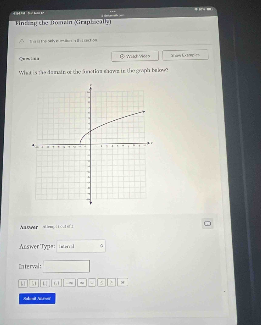 <81% 
4'54 PM Sun Nav 17 
.. 
deltamath.com 
Finding the Domain (Graphically) 
This is the only question in this section. 
Question 。 Watch Video Show Examples 
What is the domain of the function shown in the graph below? 
Answer Attempt 1 out of 2 
Answer Type: Interval 
Interval:
[,] [1) 6] (_f) -∞ ∞ U S > or 
Submit Answer