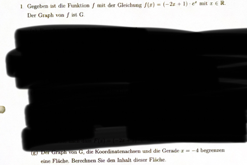 Gegeben ist die Funktion f mit der Gleichung f(x)=(-2x+1)· e^x mit x∈ R. 
Der Graph von fist G. 
t. 
nach dass F(x)=(-2x+
(g) Der Graph von G, die Koordinatenachsen und die Gerade x=-4 begrenzen 
eine Fläche. Berechnen Sie den Inhalt dieser Fläche.