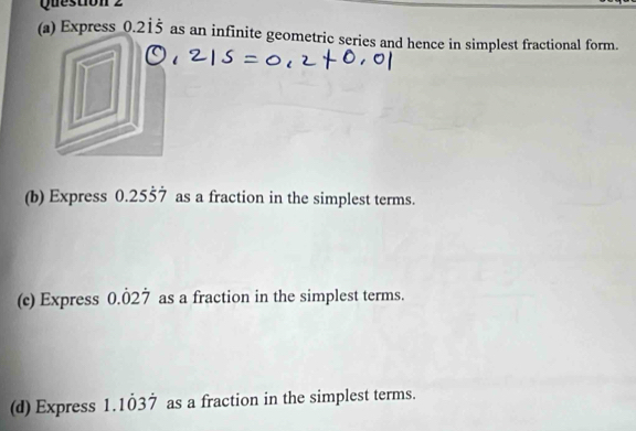 Express 0.215 as an infinite geometric series and hence in simplest fractional form. 
(b) Express 0.25dot 5dot 7 as a fraction in the simplest terms. 
(c) Express 0.dot 02dot 7 as a fraction in the simplest terms. 
(d) Express 1.1dot 03dot 7 as a fraction in the simplest terms.