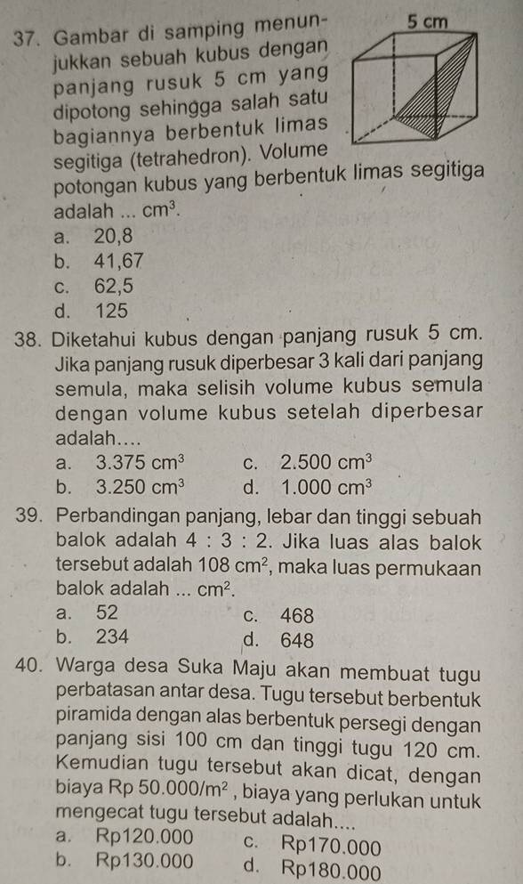 Gambar di samping menun- 
jukkan sebuah kubus dengan
panjang rusuk 5 cm yang
dipotong sehingga salah satu
bagiannya berbentuk limas
segitiga (tetrahedron). Volume
potongan kubus yang berbentuk limas segitiga
adalah ... cm^3.
a. 20,8
b. 41,67
c. 62,5
d. 125
38. Diketahui kubus dengan panjang rusuk 5 cm.
Jika panjang rusuk diperbesar 3 kali dari panjang
semula, maka selisih volume kubus semula
dengan volume kubus setelah diperbesar
adalah....
a. 3.375cm^3 C. 2.500cm^3
b. 3.250cm^3 d. 1.000cm^3
39. Perbandingan panjang, lebar dan tinggi sebuah
balok adalah 4:3:2. Jika luas alas balok
tersebut adalah 108cm^2 , maka luas permukaan
balok adalah ._ cm^2.
a. 52 c. 468
b. 234 d. 648
40. Warga desa Suka Maju akan membuat tugu
perbatasan antar desa. Tugu tersebut berbentuk
piramida dengan alas berbentuk persegi dengan
panjang sisi 100 cm dan tinggi tugu 120 cm.
Kemudian tugu tersebut akan dicat, dengan
biaya Rp 50.000/m^2 , biaya yang perlukan untuk
mengecat tugu tersebut adalah....
a. Rp120.000 c. Rp170.000
b. Rp130.000 d. Rp180.000