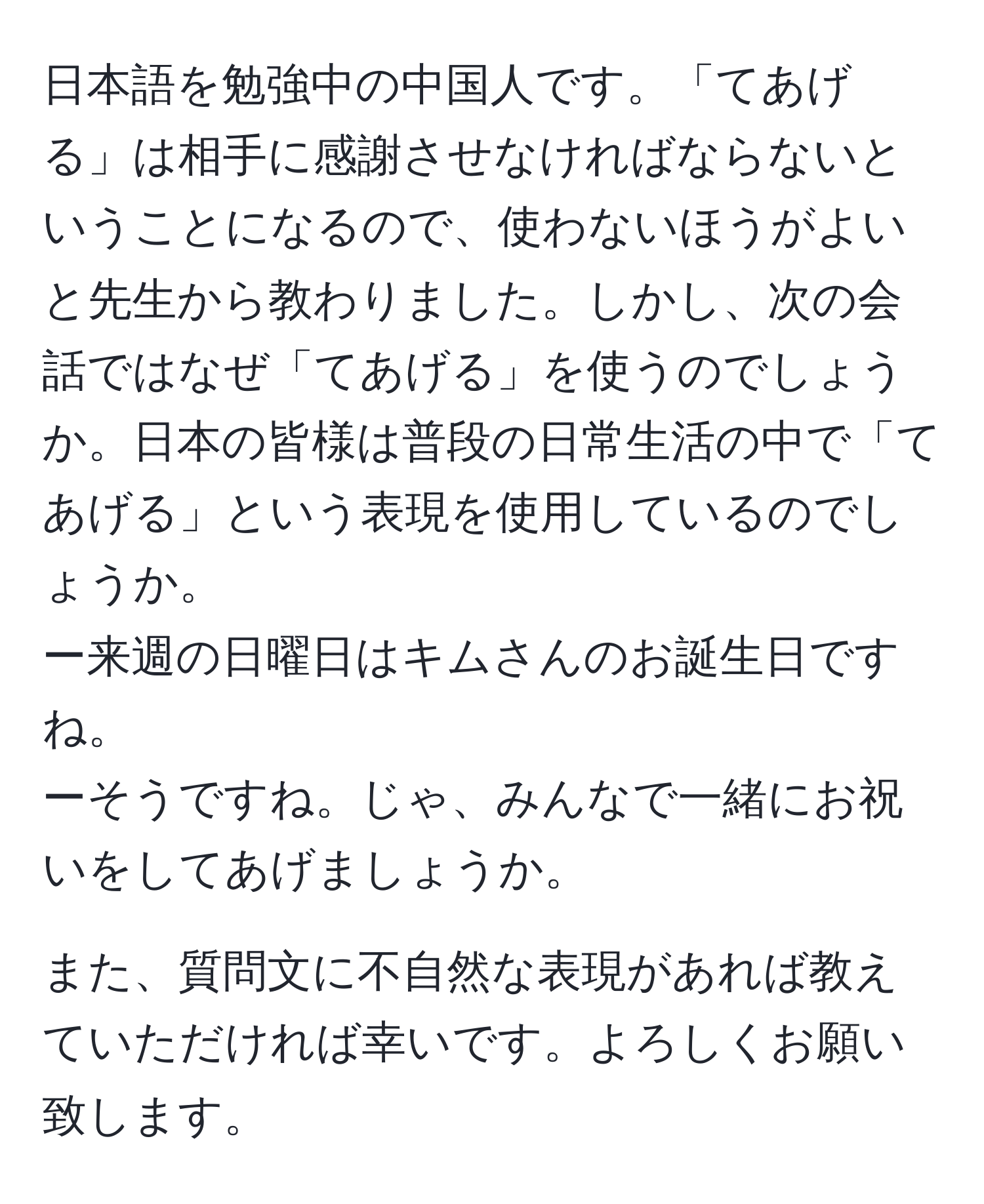 日本語を勉強中の中国人です。「てあげる」は相手に感謝させなければならないということになるので、使わないほうがよいと先生から教わりました。しかし、次の会話ではなぜ「てあげる」を使うのでしょうか。日本の皆様は普段の日常生活の中で「てあげる」という表現を使用しているのでしょうか。  
ー来週の日曜日はキムさんのお誕生日ですね。  
ーそうですね。じゃ、みんなで一緒にお祝いをしてあげましょうか。

また、質問文に不自然な表現があれば教えていただければ幸いです。よろしくお願い致します。