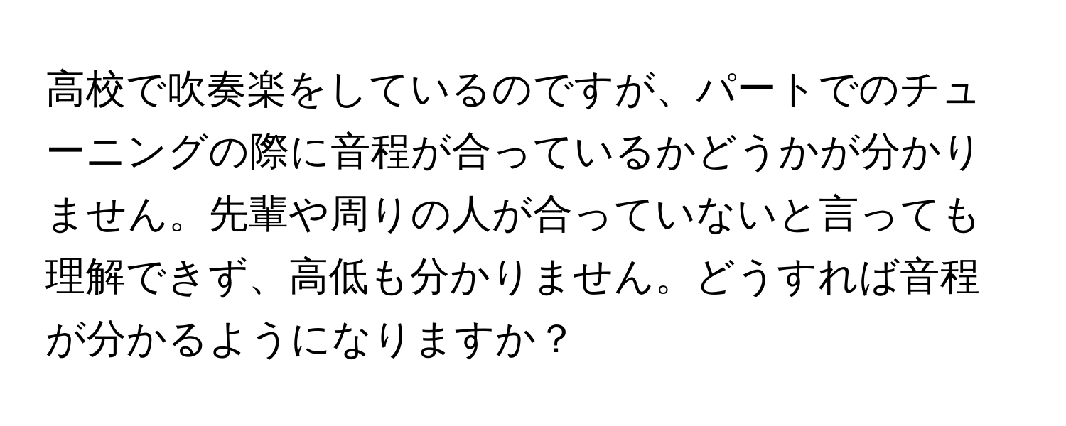 高校で吹奏楽をしているのですが、パートでのチューニングの際に音程が合っているかどうかが分かりません。先輩や周りの人が合っていないと言っても理解できず、高低も分かりません。どうすれば音程が分かるようになりますか？