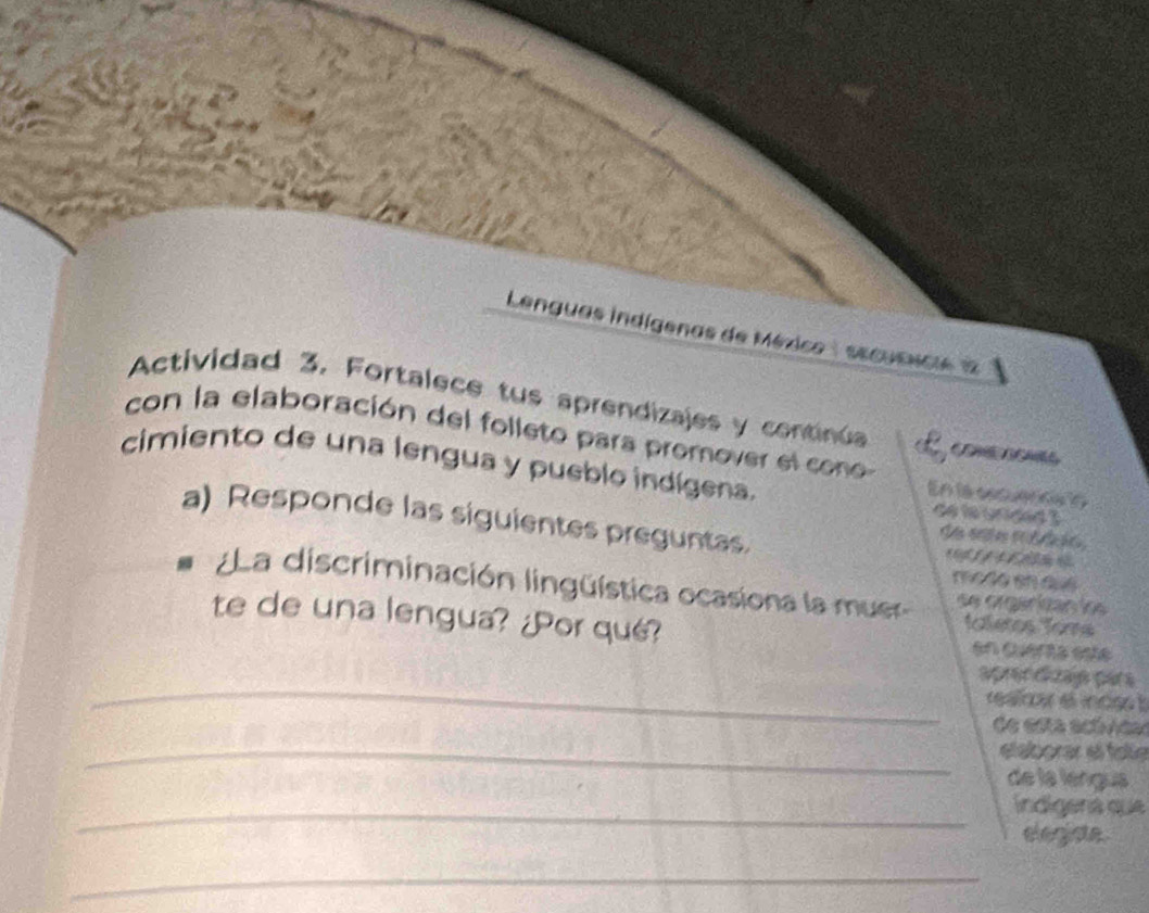 Lenguas indígenas de México: secusncie1 
Actividad 3. Fortalece tus aprendizajes y continúa 
con la elaboración del folleto para promover el con 
B l 
cimiento de una lengua y pueblo indígena. 
En la cocuerna lo 
de le urided 3 
a) Responde las siguientes preguntas. tg 
me dosh a s 
La discriminación lingüística ocasiona la muer se orgénizan lo 
te de una lengua? ¿Por qué? 
taleros Toms 
en Querta esté 
_ 
aprer dizap par s 
realra el incés 
de esta actvca 
_eláborar el fole 
de la léngua 
_indígená que 
elegiate 
_