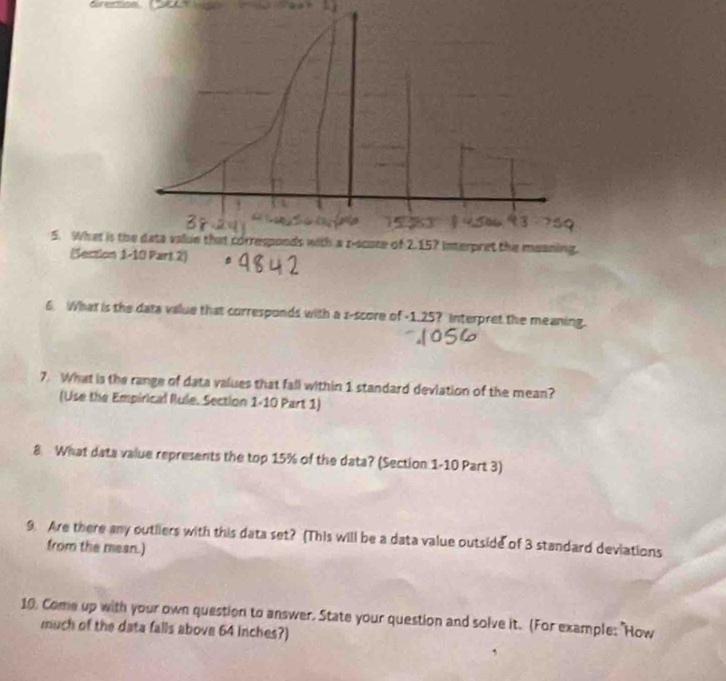 What is t 
(Section 
6. What is the data value that corresponds with a z-score of -1.25? Interpret the meaning. 
7. What is the range of data values that fall within 1 standard deviation of the mean? 
(Use the Empirical Rule. Section 1-10 Part 1) 
8 What data value represents the top 15% of the data? (Section 1-10 Part 3) 
9. Are there any outliers with this data set? (This will be a data value outside of 3 standard deviations 
from the mean.) 
10. Come up with your own question to answer. State your question and solve it. (For example: "How 
much of the data falls above 64 inches?)