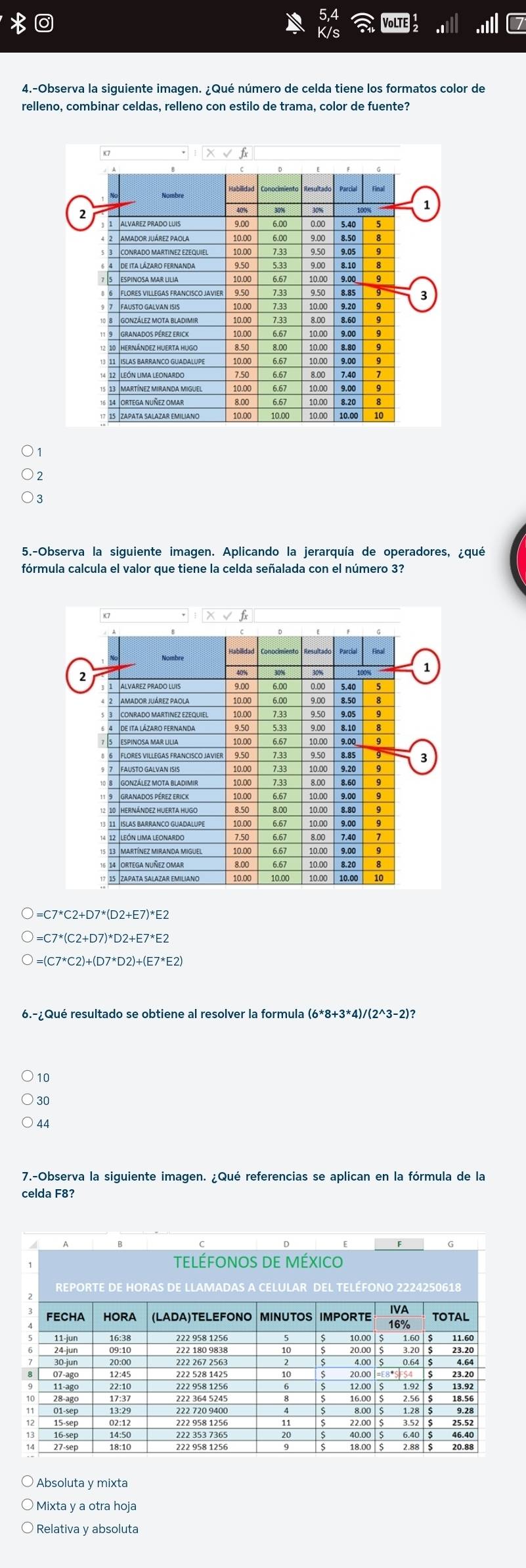 VoLTE
4.-Observa la siguiente imagen. ¿Qué número de celda tiene los formatos color de
relleno, combinar celdas, relleno con estilo de trama, color de fuente?
5.-Observa la siguiente imagen. Aplicando la jerarquía de operadores, ¿qué
fórmula calcula el valor que tiene la celda señalada con el número 3?
=C7*C2+D7*(D2+E7)*E2
=C7*(C2+D7)*D2+E7*E2
=(C7*C2)+(D7*D2)+(E7*E2)
6.-¿Qué resultado se obtiene al resolver la formula
10
30
44
7.-Observa la siguiente imagen. ¿Qué referencias se aplican en la fórmula de la
celda F8?
Absoluta y mixta
Mixta y a otra hoja
Relativa y absoluta