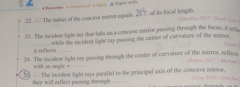 # Remember o Understand o Apply & Higher skills 
22. The radius of the concave mirror equals .2KY. of its focal length. 
(Gharbia 2017 / South Sinai ) 
23. The incident light ray that falls on a concave mirror passing through the focus, it refle 
_, while the incident light ray passing the center of curvature of the mirror. 
(Luxor 
it reflects 
24. The incident light ray passing through the centre of curvature of the mirror, reflects 
(Behira 2017 / Matrouk 
with an angle =_ 
25) The incident light rays parallel to the principal axis of the concave mirror, (Giza 2018 / Gharbia 
they will reflect passing through_