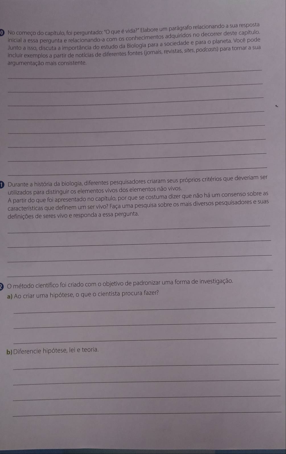 No começo do capítulo, foi perguntado: "O que é vida?" Elabore um parágrafo relacionando a sua resposta 
inicial a essa pergunta e relacionando-a com os conhecimentos adquiridos no decorrer deste capítulo. 
Junto a isso, discuta a importância do estudo da Biologia para a sociedade e para o planeta. Você pode 
incluir exemplos a partir de notícias de diferentes fontes (jornais, revistas, sites, podcasts) para tornar a sua 
_ 
argumentação mais consistente. 
_ 
_ 
_ 
_ 
_ 
_ 
_ 
D Durante a história da biologia, diferentes pesquisadores criaram seus próprios critérios que deveriam ser 
utilizados para distinguir os elementos vivos dos elementos não vivos. 
A partir do que foi apresentado no capítulo, por que se costuma dizer que não há um consenso sobre as 
características que definem um ser vivo? Faça uma pesquisa sobre os mais diversos pesquisadores e suas 
definições de seres vivo e responda a essa pergunta. 
_ 
_ 
_ 
_ 
O O método científico foi criado com o objetivo de padronizar uma forma de investigação. 
a) Ao criar uma hipótese, o que o cientista procura fazer? 
_ 
_ 
_ 
b) Diferencie hipótese, lei e teoria. 
_ 
_ 
_ 
_