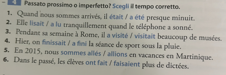 Passato prossimo o imperfetto? Scegli il tempo corretto. 
1. Quand nous sommes arrivés, il était / a été presque minuit. 
2. Elle lisait / a lu tranquillement quand le téléphone a sonné. 
3. Pendant sa semaine à Rome, il a visité / visitait beaucoup de musées. 
4. Hier, on finissait / a fini la séance de sport sous la pluie. 
5. En 2015, nous sommes allés / allions en vacances en Martinique. 
6. Dans le passé, les élèves ont fait / faisaient plus de dictées.