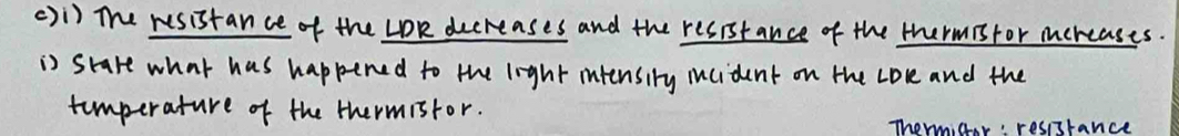 ()1) The resistance of the LOR decreases and the resistance of the thermisfor mereases. 
is stare what has happened to the light intensiry iucident on the Love and the 
timperature of the thermistor. 
Thormiar: resssrance