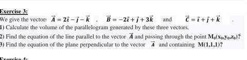 We give the vectors vector A=2vector i-vector j-vector k, vector B=-2vector i+vector j+3vector k and vector C=vector i+vector j+vector k
1) Calculate the volume of the parallelogram generated by these three vectors. 
2) Find the equation of the line parallel to the vector and passing through the point vector A M_0(x_0, y_0,z_0) 2 
3) Find the equation of the plane perpendicular to the vector vector A and containing M(1,1,1)